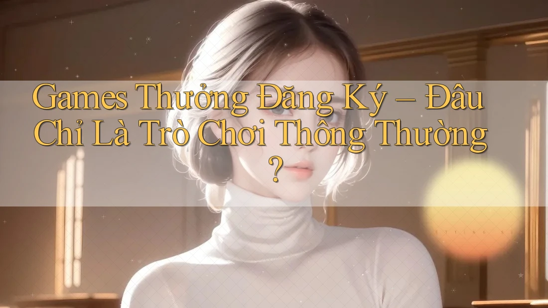 Games Thưởng Đăng Ký – Đâu Chỉ Là Trò Chơi Thông Thường? Games Thưởng Đăng Ký – Đâu Chỉ Là Trò Chơi Thông Thường?