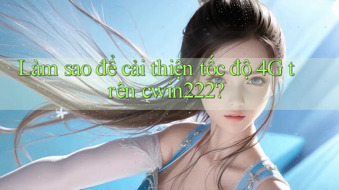 Làm sao để cải thiện tốc độ 4G trên cwin222?