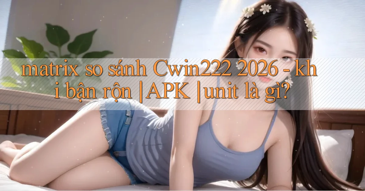 matrix so sánh Cwin222 2026   khi bận rộn APK unit là gì