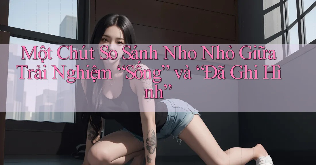 Một Chút So Sánh Nho Nhỏ Giữa Trải Nghiệm “Sống” và “Đã Ghi Hình” Một Chút So Sánh Nho Nhỏ Giữa Trải Nghiệm “Sống” và “Đã Ghi Hình”