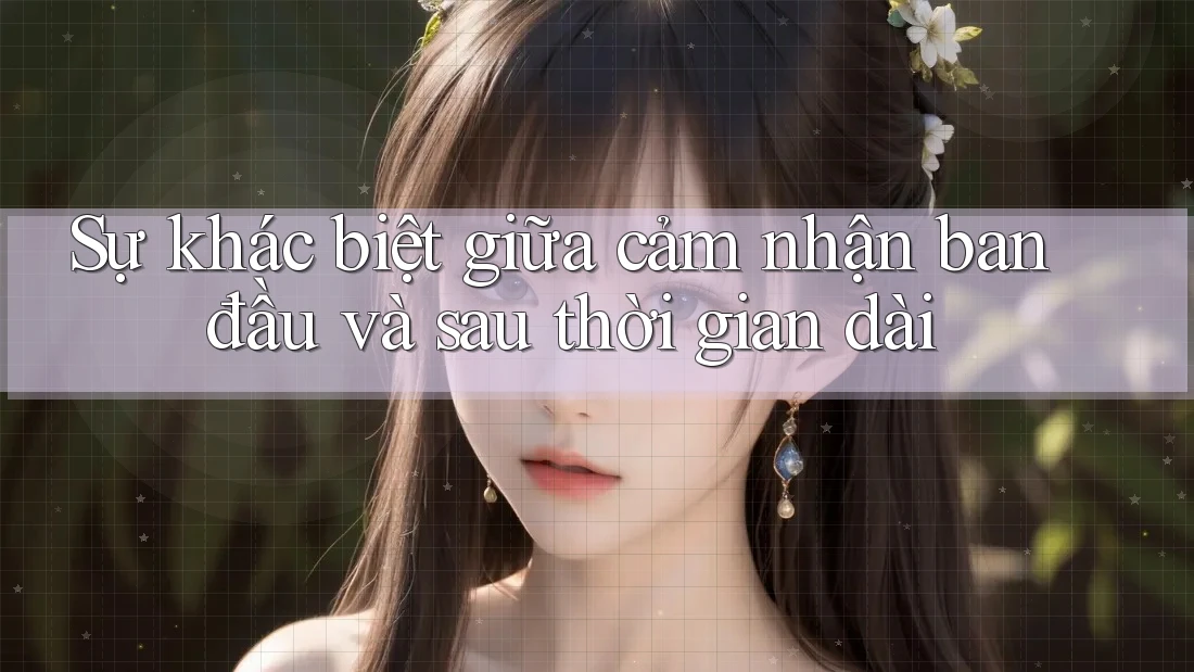 Sự khác biệt giữa cảm nhận ban đầu và sau thời gian dài Sự khác biệt giữa cảm nhận ban đầu và sau thời gian dài