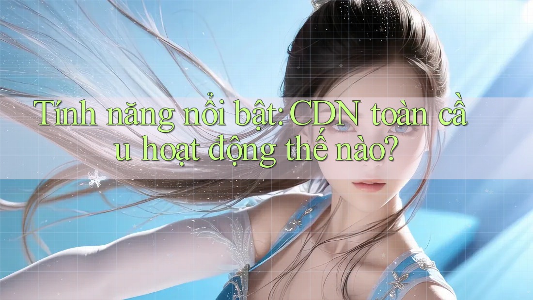 Tính năng nổi bật: CDN toàn cầu hoạt động thế nào? Tính năng nổi bật: CDN toàn cầu hoạt động thế nào?