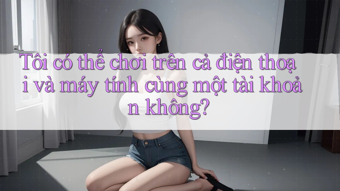 Tôi có thể chơi trên cả điện thoại và máy tính cùng một tài khoản không?