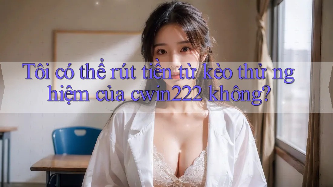Tôi có thể rút tiền từ kèo thử nghiệm của cwin222 không?