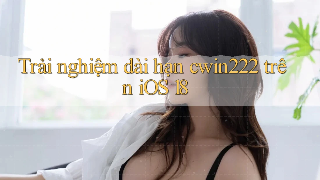 Trải nghiệm dài hạn cwin222 trên iOS 18