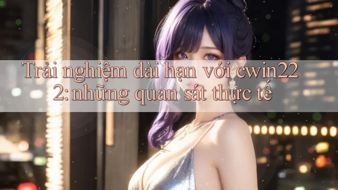Trải nghiệm dài hạn với cwin222: những quan sát thực tế