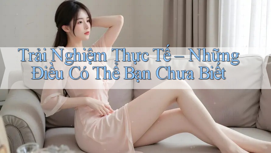 Trải Nghiệm Thực Tế – Những Điều Có Thể Bạn Chưa Biết Trải Nghiệm Thực Tế – Những Điều Có Thể Bạn Chưa Biết