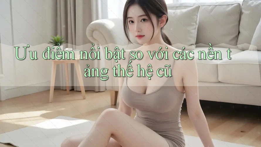 Ưu điểm nổi bật so với các nền tảng thế hệ cũ