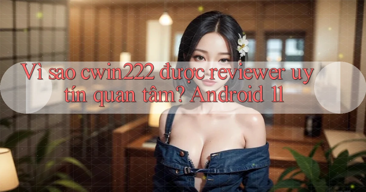 Vì sao cwin222 được reviewer uy tín quan tâm Android 11