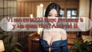 Vì sao cwin222 được reviewer uy tín quan tâm Android 11