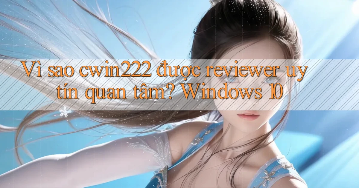 Vì sao cwin222 được reviewer uy tín quan tâm Windows 10