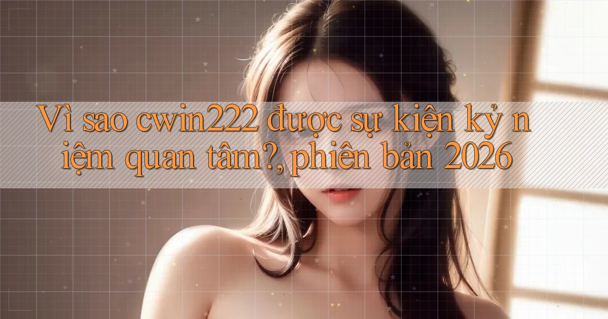 Vì sao cwin222 được sự kiện kỷ niệm quan tâm, phiên bản 2026