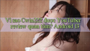 Vì sao Cwin222 được YouTuber review quan tâm Android 13