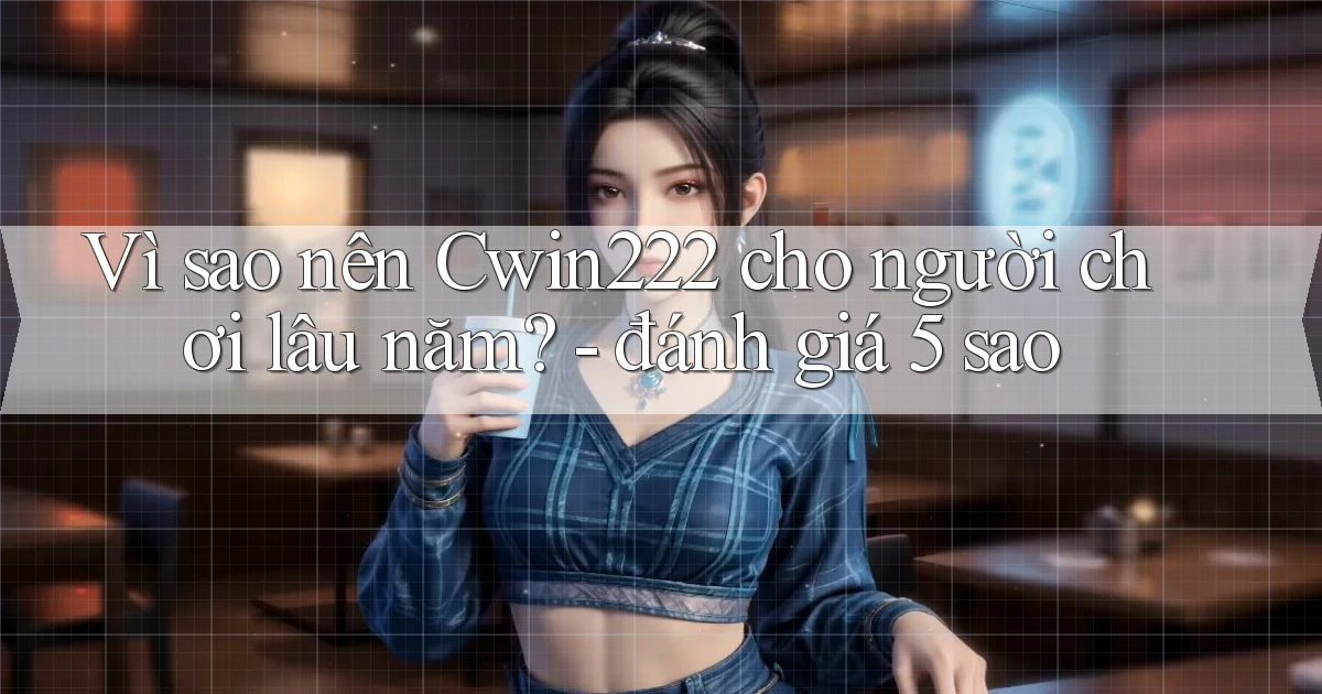 Vì sao nên Cwin222 cho người chơi lâu năm   đánh giá 5 sao