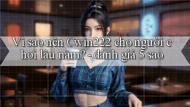 Vì sao nên Cwin222 cho người chơi lâu năm   đánh giá 5 sao