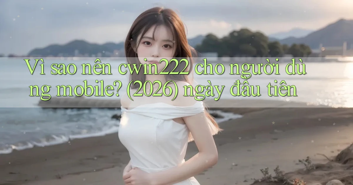Vì sao nên cwin222 cho người dùng mobile (2026) ngày đầu tiên